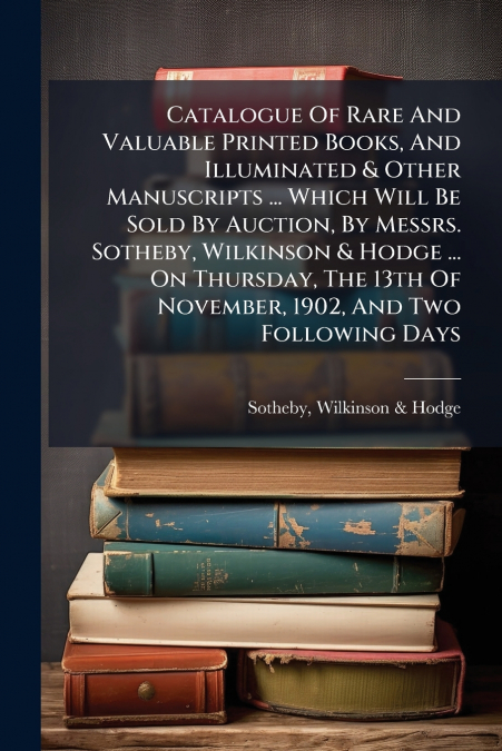 Catalogue Of Rare And Valuable Printed Books, And Illuminated & Other Manuscripts ... Which Will Be Sold By Auction, By Messrs. Sotheby, Wilkinson & Hodge ... On Thursday, The 13th Of November, 1902, 