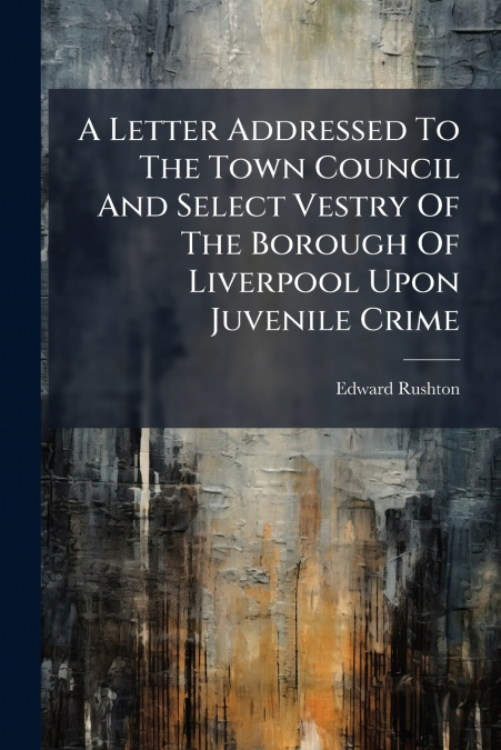 A Letter Addressed To The Town Council And Select Vestry Of The Borough Of Liverpool Upon Juvenile Crime