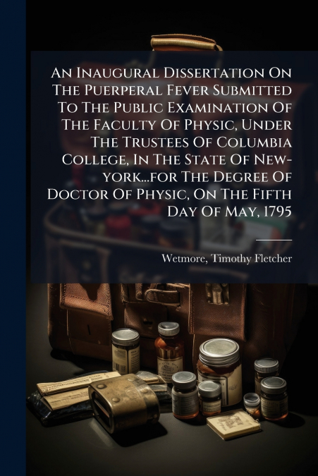 An Inaugural Dissertation On The Puerperal Fever Submitted To The Public Examination Of The Faculty Of Physic, Under The Trustees Of Columbia College, In The State Of New-york...for The Degree Of Doct