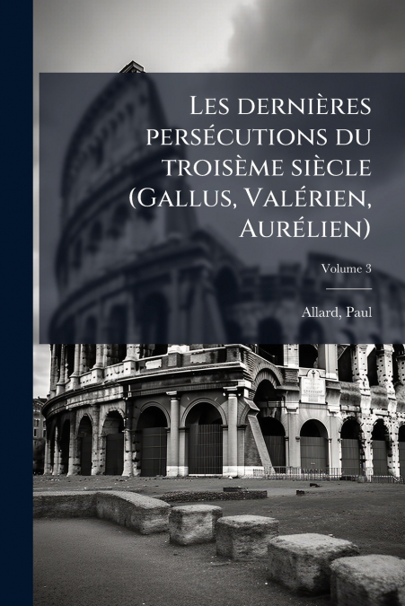 Les dernières persécutions du troisème siècle (Gallus, Valérien, Aurélien); Volume 3