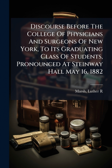 Discourse Before The College Of Physicians And Surgeons Of New York, To Its Graduating Class Of Students, Pronounced At Steinway Hall May 16, 1882