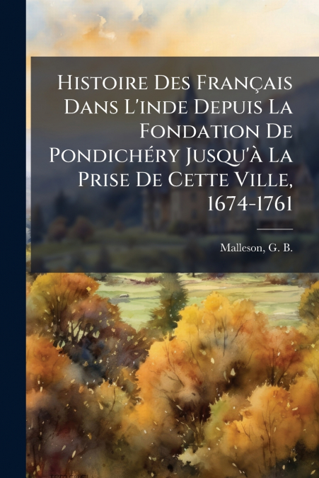 Histoire Des Français Dans L’inde Depuis La Fondation De Pondichéry Jusqu’à La Prise De Cette Ville, 1674-1761