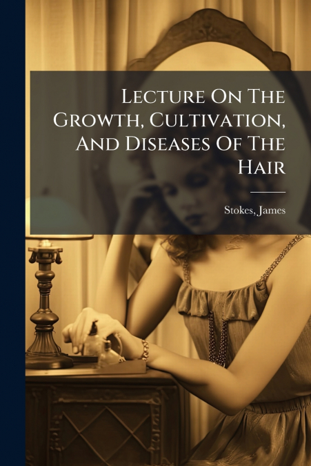 Lecture On The Growth, Cultivation, And Diseases Of The Hair