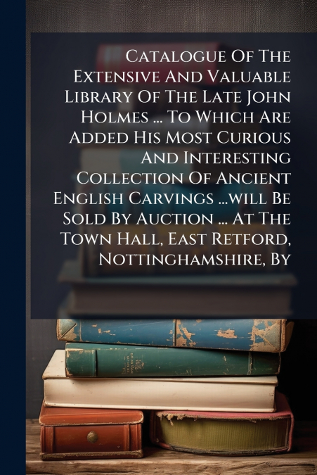 Catalogue Of The Extensive And Valuable Library Of The Late John Holmes ... To Which Are Added His Most Curious And Interesting Collection Of Ancient English Carvings ...will Be Sold By Auction ... At