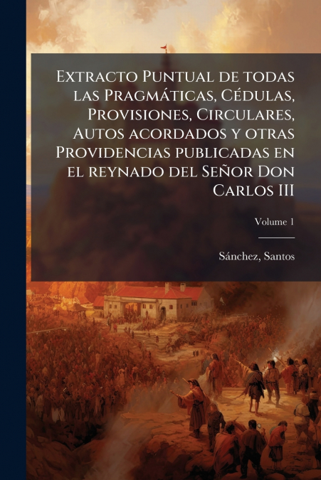Extracto Puntual de todas las Pragmáticas, Cédulas, Provisiones, Circulares, Autos acordados y otras Providencias publicadas en el reynado del Señor Don Carlos III; Volume 1