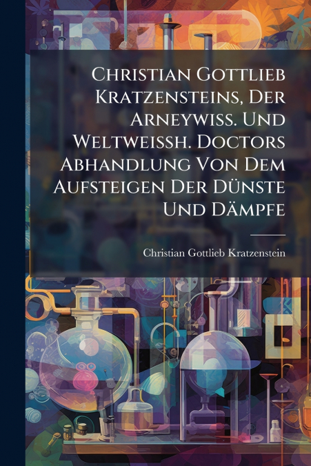 Christian Gottlieb Kratzensteins, Der Arneywiss. Und Weltweißh. Doctors Abhandlung Von Dem Aufsteigen Der Dünste Und Dämpfe