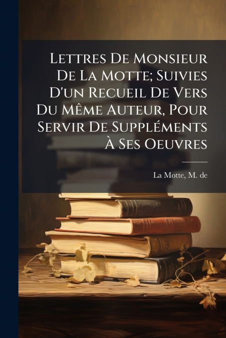 Lettres De Monsieur De La Motte; Suivies D’un Recueil De Vers Du Même Auteur, Pour Servir De Suppléments À Ses Oeuvres