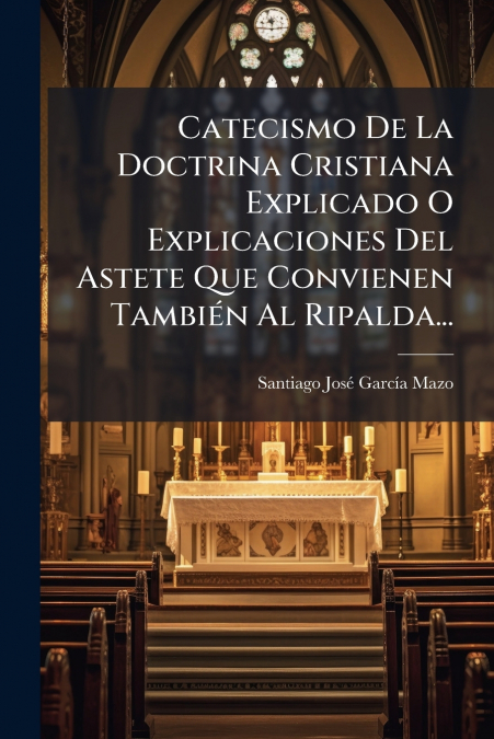 Catecismo De La Doctrina Cristiana Explicado O Explicaciones Del Astete Que Convienen También Al Ripalda...