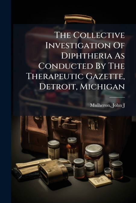 The Collective Investigation Of Diphtheria As Conducted By The Therapeutic Gazette, Detroit, Michigan