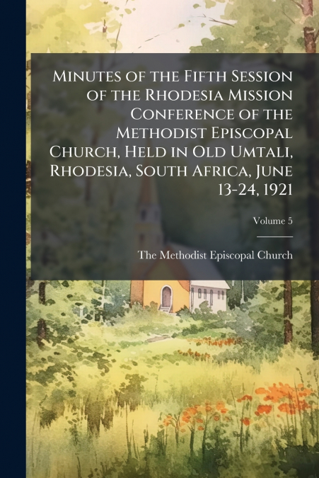 Minutes of the Fifth Session of the Rhodesia Mission Conference of the Methodist Episcopal Church, Held in Old Umtali, Rhodesia, South Africa, June 13-24, 1921; Volume 5