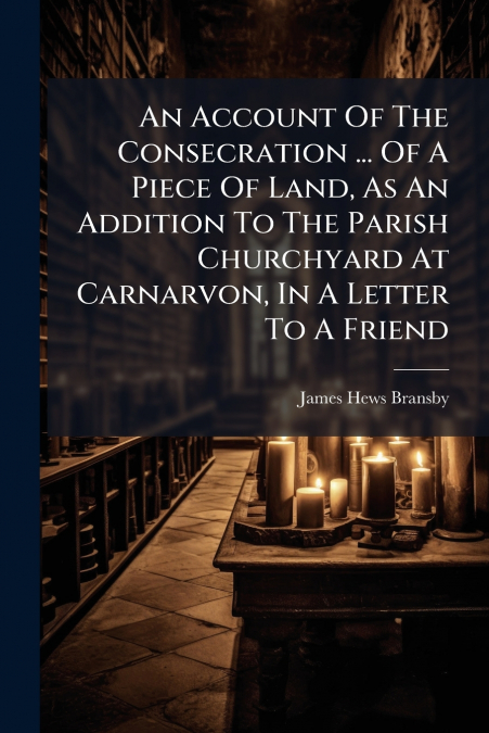 An Account Of The Consecration ... Of A Piece Of Land, As An Addition To The Parish Churchyard At Carnarvon, In A Letter To A Friend