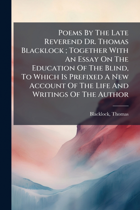 Poems By The Late Reverend Dr. Thomas Blacklock ; Together With An Essay On The Education Of The Blind, To Which Is Prefixed A New Account Of The Life And Writings Of The Author