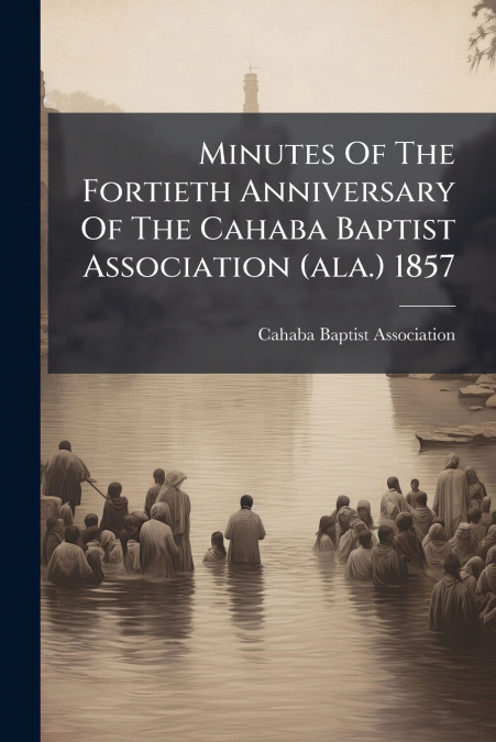 Minutes Of The Fortieth Anniversary Of The Cahaba Baptist Association (ala.) 1857