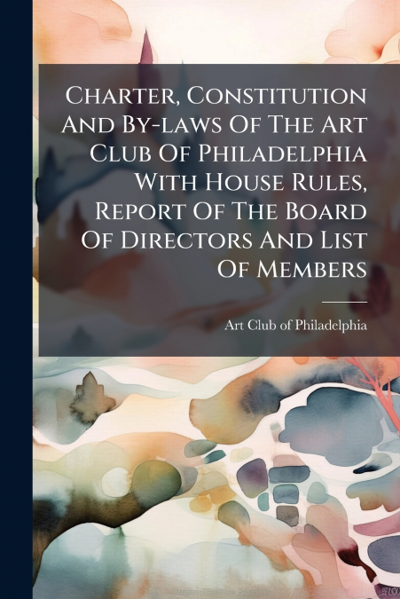 Charter, Constitution And By-laws Of The Art Club Of Philadelphia With House Rules, Report Of The Board Of Directors And List Of Members