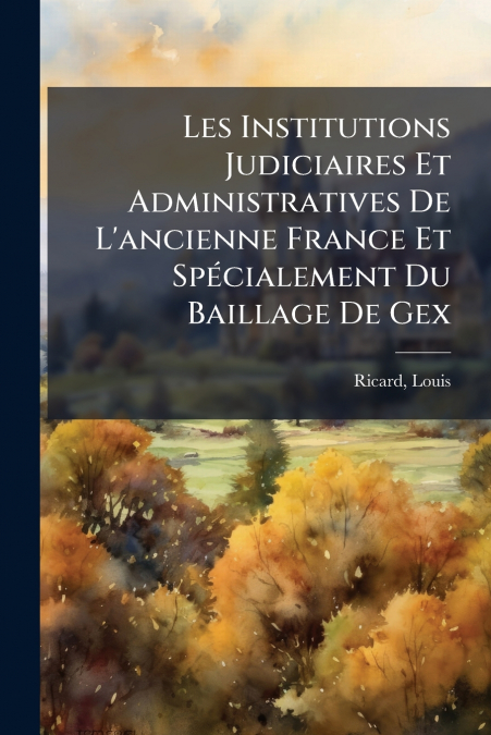 Les Institutions Judiciaires Et Administratives De L’ancienne France Et Spécialement Du Baillage De Gex