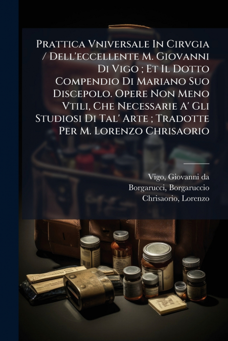 Prattica Vniversale In Cirvgia / Dell’eccellente M. Giovanni Di Vigo ; Et Il Dotto Compendio Di Mariano Suo Discepolo. Opere Non Meno Vtili, Che Necessarie A’ Gli Studiosi Di Tal’ Arte ; Tradotte Per 
