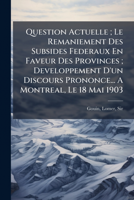 Question Actuelle ; Le Remaniement Des Subsides Federaux En Faveur Des Provinces ; Developpement D’un Discours Prononce... A Montreal, Le 18 Mai 1903
