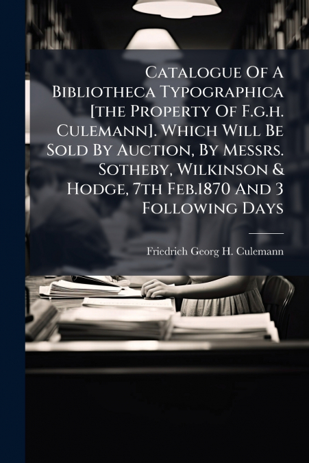 Catalogue Of A Bibliotheca Typographica [the Property Of F.g.h. Culemann]. Which Will Be Sold By Auction, By Messrs. Sotheby, Wilkinson & Hodge, 7th Feb.1870 And 3 Following Days