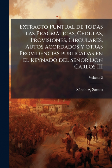 Extracto Puntual de todas las Pragmáticas, Cédulas, Provisiones, Circulares, Autos acordados y otras Providencias publicadas en el Reynado del Señor Don Carlos III; Volume 2