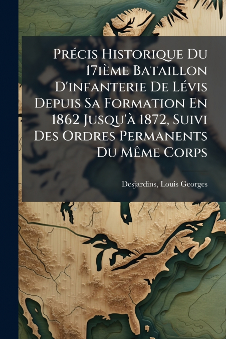 Précis Historique Du 17ième Bataillon D’infanterie De Lévis Depuis Sa Formation En 1862 Jusqu’à 1872, Suivi Des Ordres Permanents Du Même Corps