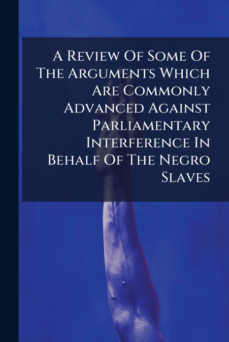 A Review Of Some Of The Arguments Which Are Commonly Advanced Against Parliamentary Interference In Behalf Of The Negro Slaves
