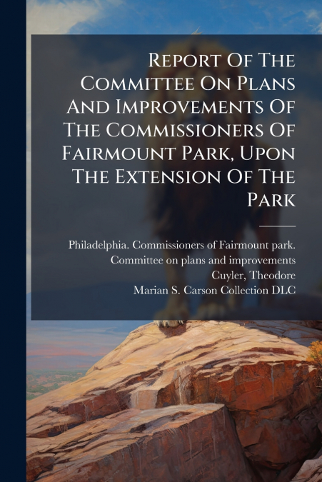 Report Of The Committee On Plans And Improvements Of The Commissioners Of Fairmount Park, Upon The Extension Of The Park