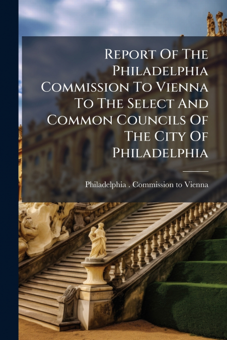 Report Of The Philadelphia Commission To Vienna To The Select And Common Councils Of The City Of Philadelphia