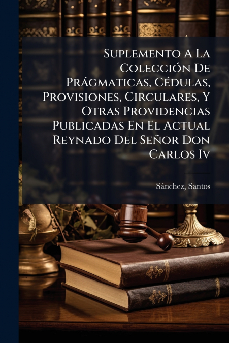 Suplemento A La Colección De Prágmaticas, Cédulas, Provisiones, Circulares, Y Otras Providencias Publicadas En El Actual Reynado Del Señor Don Carlos Iv