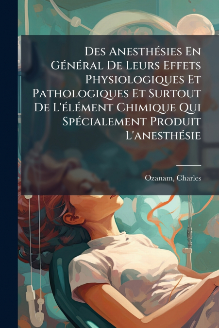 Des Anesthésies En Général De Leurs Effets Physiologiques Et Pathologiques Et Surtout De L’élément Chimique Qui Spécialement Produit L’anesthésie