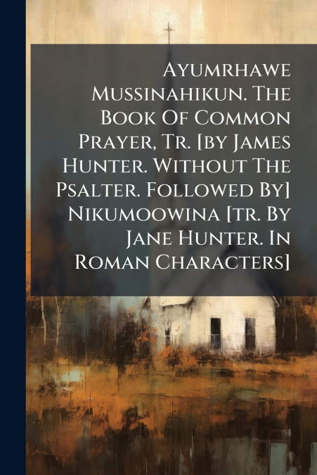 Ayumrhawe Mussinahikun. The Book Of Common Prayer, Tr. [by James Hunter. Without The Psalter. Followed By] Nikumoowina [tr. By Jane Hunter. In Roman Characters]