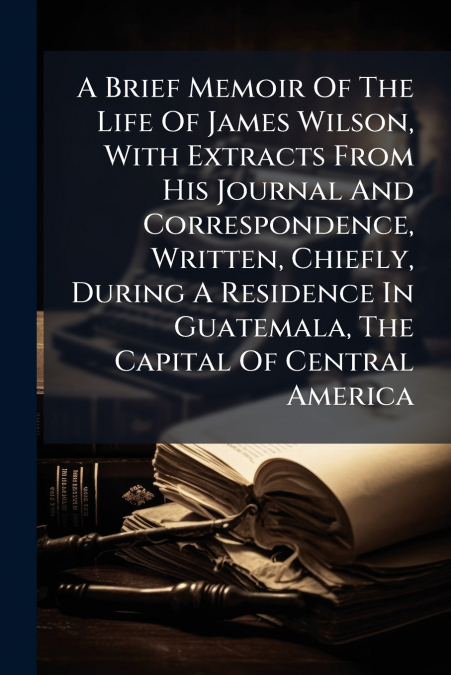 A Brief Memoir Of The Life Of James Wilson, With Extracts From His Journal And Correspondence, Written, Chiefly, During A Residence In Guatemala, The Capital Of Central America