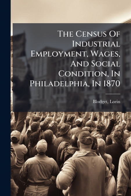 The Census Of Industrial Employment, Wages, And Social Condition, In Philadelphia, In 1870