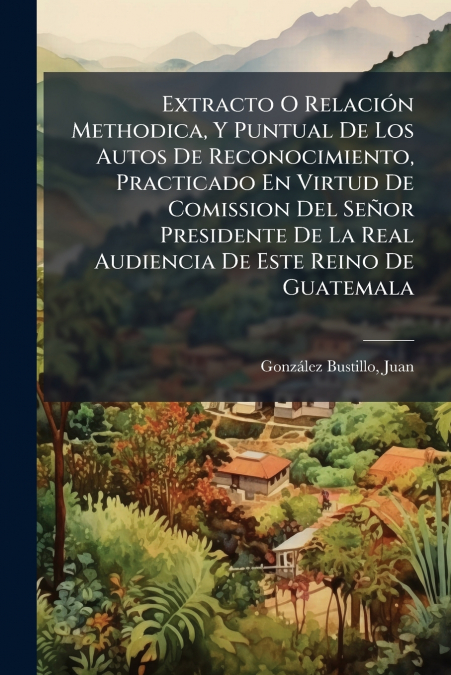 Extracto O Relación Methodica, Y Puntual De Los Autos De Reconocimiento, Practicado En Virtud De Comission Del Señor Presidente De La Real Audiencia De Este Reino De Guatemala