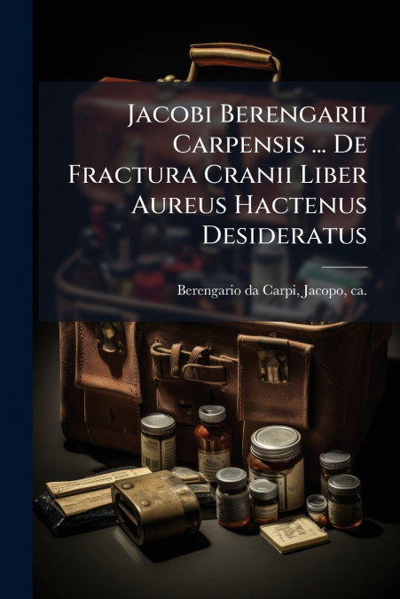 Jacobi Berengarii Carpensis ... De Fractura Cranii Liber Aureus Hactenus Desideratus