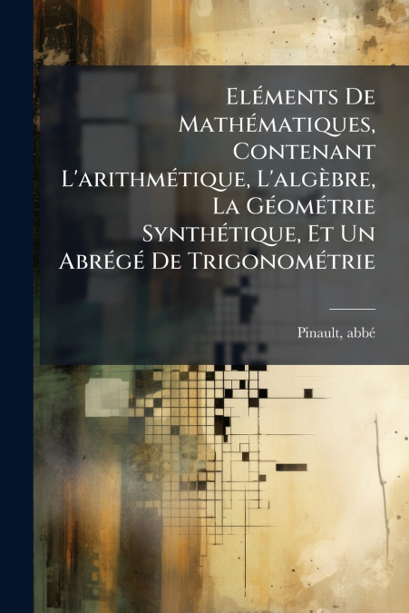 Eléments De Mathématiques, Contenant L’arithmétique, L’algèbre, La Géométrie Synthétique, Et Un Abrégé De Trigonométrie