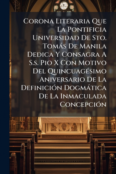 Corona Literaria Que La Pontificia Universidad De Sto. Tomás De Manila Dedica Y Consagra A S.s. Pio X Con Motivo Del Quincuagésimo Aniversario De La Definición Dogmática De La Inmaculada Concepción
