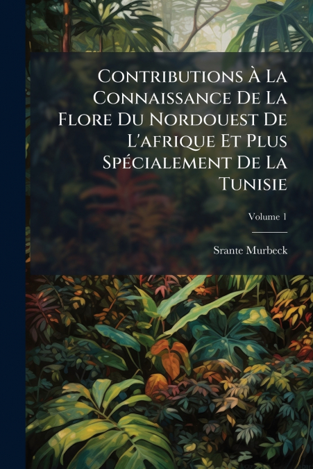 Contributions À La Connaissance De La Flore Du Nordouest De L’afrique Et Plus Spécialement De La Tunisie; Volume 1