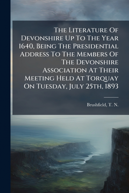 The Literature Of Devonshire Up To The Year 1640, Being The Presidential Address To The Members Of The Devonshire Association At Their Meeting Held At Torquay On Tuesday, July 25th, 1893