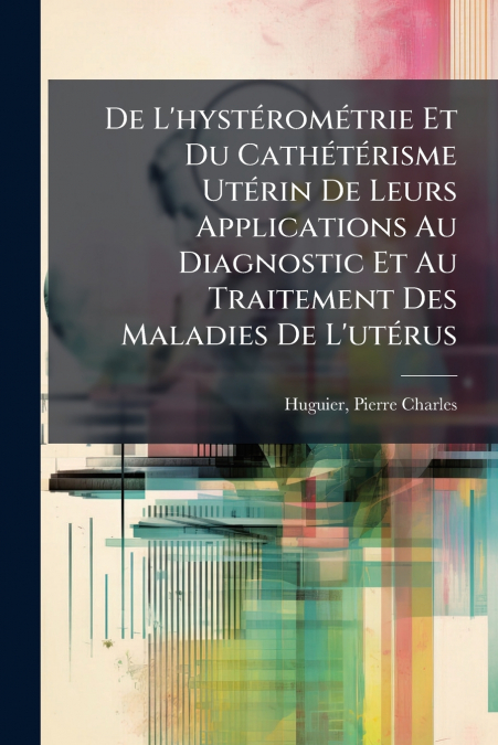 De L’hystérométrie Et Du Cathétérisme Utérin De Leurs Applications Au Diagnostic Et Au Traitement Des Maladies De L’utérus