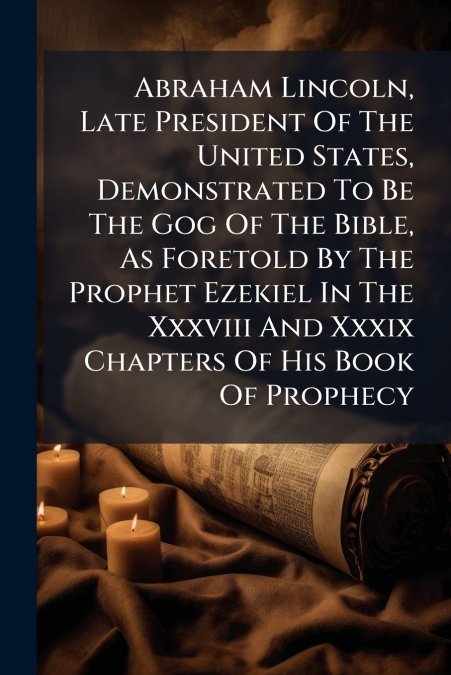 Abraham Lincoln, Late President Of The United States, Demonstrated To Be The Gog Of The Bible, As Foretold By The Prophet Ezekiel In The Xxxviii And Xxxix Chapters Of His Book Of Prophecy