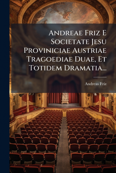 Andreae Friz E Societate Jesu Proviniciae Austriae Tragoediae Duae, Et Totidem Dramatia...