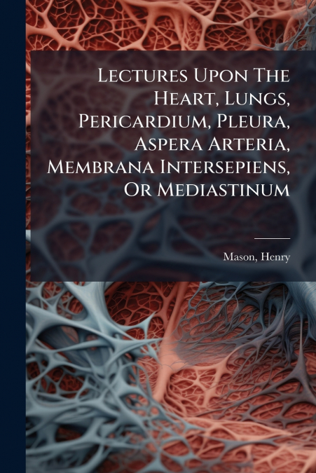 Lectures Upon The Heart, Lungs, Pericardium, Pleura, Aspera Arteria, Membrana Intersepiens, Or Mediastinum