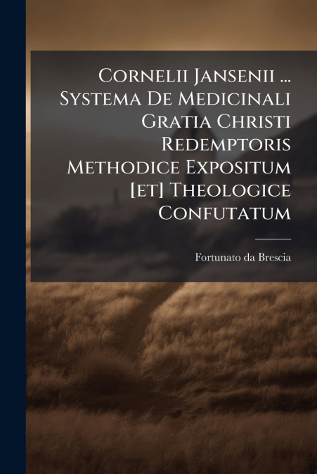 Cornelii Jansenii ... Systema De Medicinali Gratia Christi Redemptoris Methodice Expositum [et] Theologice Confutatum