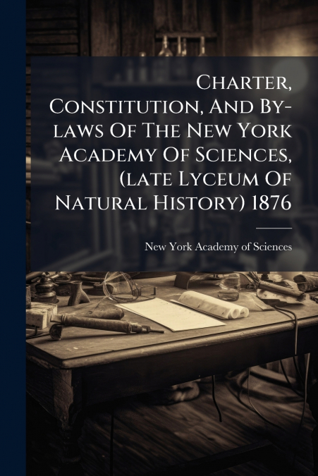 Charter, Constitution, And By-laws Of The New York Academy Of Sciences, (late Lyceum Of Natural History) 1876