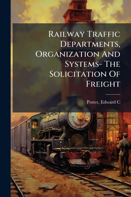 Railway Traffic Departments, Organization And Systems- The Solicitation Of Freight