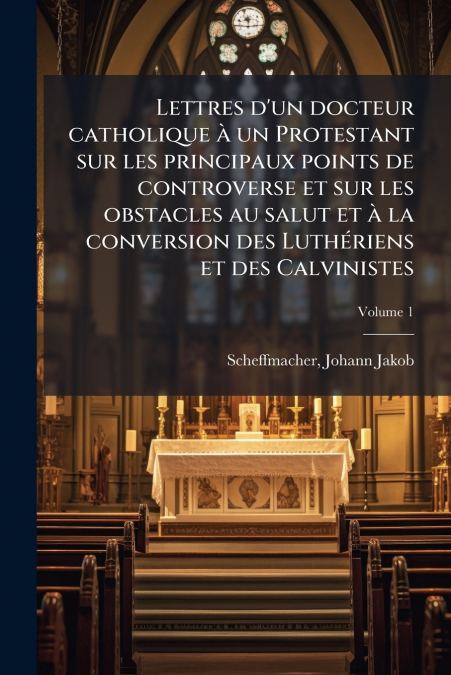 Lettres d’un docteur catholique à un Protestant sur les principaux points de controverse et sur les obstacles au salut et à la conversion des Luthériens et des Calvinistes; Volume 1