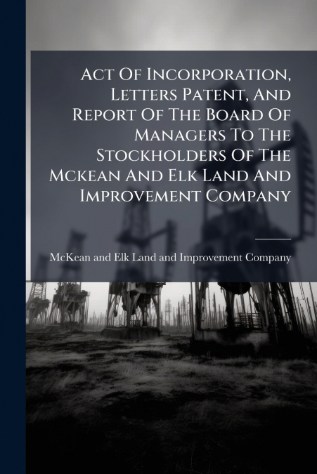 Act Of Incorporation, Letters Patent, And Report Of The Board Of Managers To The Stockholders Of The Mckean And Elk Land And Improvement Company