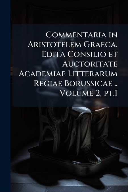 Commentaria in Aristotelem Graeca. Edita Consilio et Auctoritate Academiae Litterarum Regiae Borussicae .. Volume 2, pt.1