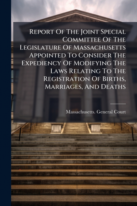 Report Of The Joint Special Committee Of The Legislature Of Massachusetts Appointed To Consider The Expediency Of Modifying The Laws Relating To The Registration Of Births, Marriages, And Deaths