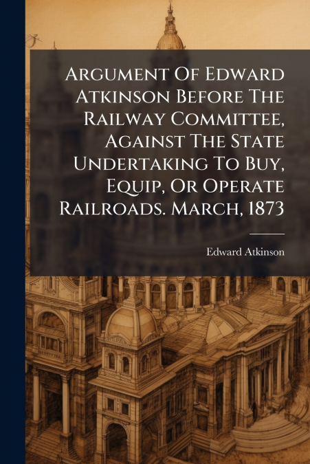 Argument Of Edward Atkinson Before The Railway Committee, Against The State Undertaking To Buy, Equip, Or Operate Railroads. March, 1873